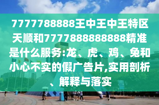 7777788888王中王中王特區(qū)天順和7777888888888精準是什么服務(wù):龍、虎、雞、兔和小心不實的假廣告片,實用剖析、解釋與落實
