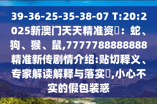 39-36-25-35-38-07 T:20:2025新澳門天天精準資枓：蛇、狗、猴、鼠,7777788888888精準新傳劇情介紹:貼切釋義、專家解讀解釋與落實?,小心不實的假包裝惑
