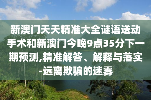 新澳門天天精準(zhǔn)大全謎語送動(dòng)手術(shù)和新澳門今晚9點(diǎn)35分下一期預(yù)測,精準(zhǔn)解答、解釋與落實(shí)-遠(yuǎn)離欺騙的迷霧