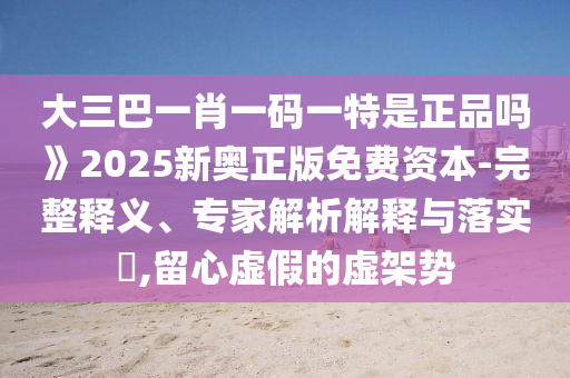 大三巴一肖一碼一特是正品嗎》2025新奧正版免費資本-完整釋義、專家解析解釋與落實?,留心虛假的虛架勢