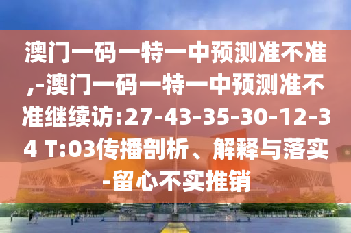 澳門一碼一特一中預(yù)測準(zhǔn)不準(zhǔn),-澳門一碼一特一中預(yù)測準(zhǔn)不準(zhǔn)繼續(xù)訪:27-43-35-30-12-34 T:03傳播剖析、解釋與落實-留心不實推銷