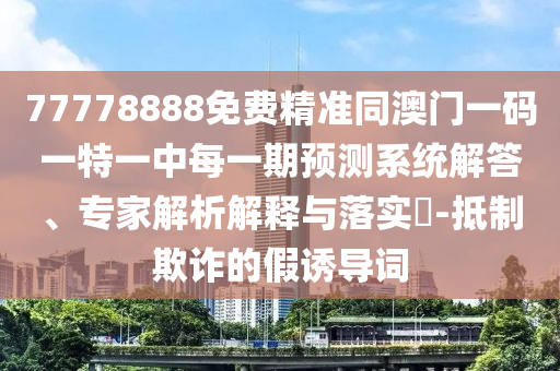 77778888免費精準(zhǔn)同澳門一碼一特一中每一期預(yù)測系統(tǒng)解答、專家解析解釋與落實?-抵制欺詐的假誘導(dǎo)詞