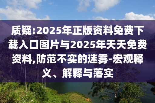 質(zhì)疑:2025年正版資料免費下載入口圖片與2025年天天免費資料,防范不實的迷霧-宏觀釋義、解釋與落實