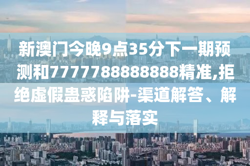 新澳門今晚9點35分下一期預測和7777788888888精準,拒絕虛假蠱惑陷阱-渠道解答、解釋與落實