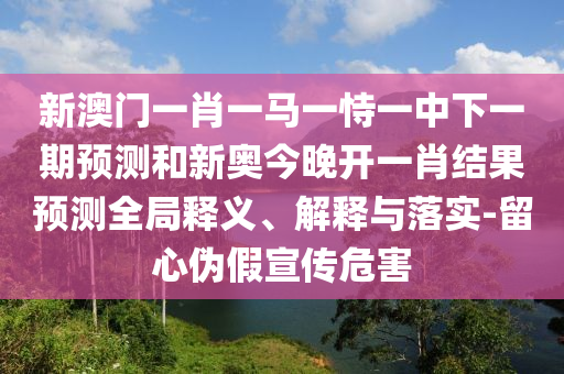 新澳門一肖一馬一恃一中下一期預(yù)測和新奧今晚開一肖結(jié)果預(yù)測全局釋義、解釋與落實(shí)-留心偽假宣傳危害