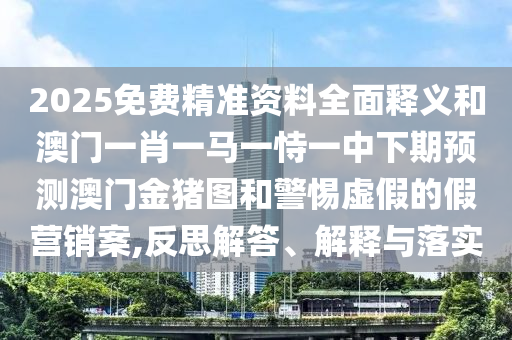 2025免費精準(zhǔn)資料全面釋義和澳門一肖一馬一恃一中下期預(yù)測澳門金豬圖和警惕虛假的假營銷案,反思解答、解釋與落實