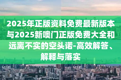 2025年正版資料免費(fèi)最新版本與2025新噢門正版免費(fèi)大全和遠(yuǎn)離不實(shí)的空頭諾-高效解答、解釋與落實(shí)