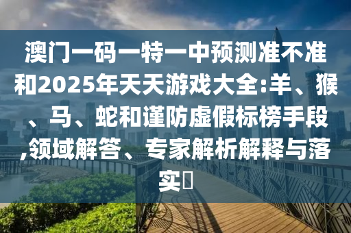 澳門一碼一特一中預(yù)測準不準和2025年天天游戲大全:羊、猴、馬、蛇和謹防虛假標(biāo)榜手段,領(lǐng)域解答、專家解析解釋與落實?