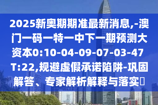 2025新奧期期準最新消息,-澳門一碼一特一中下一期預測大資本0:10-04-09-07-03-47 T:22,規(guī)避虛假承諾陷阱-鞏固解答、專家解析解釋與落實?