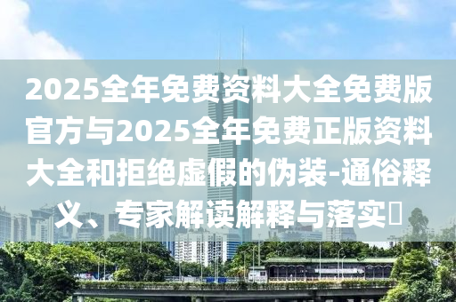 2025全年免費(fèi)資料大全免費(fèi)版官方與2025全年免費(fèi)正版資料大全和拒絕虛假的偽裝-通俗釋義、專家解讀解釋與落實(shí)?