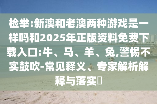 檢舉:新澳和老澳兩種游戲是一樣嗎和2025年正版資料免費下載入口:牛、馬、羊、兔,警惕不實鼓吹-常見釋義、專家解析解釋與落實?