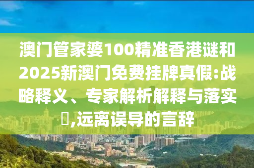 澳門管家婆100精準(zhǔn)香港謎和2025新澳門免費(fèi)掛牌真假:戰(zhàn)略釋義、專家解析解釋與落實(shí)?,遠(yuǎn)離誤導(dǎo)的言辭