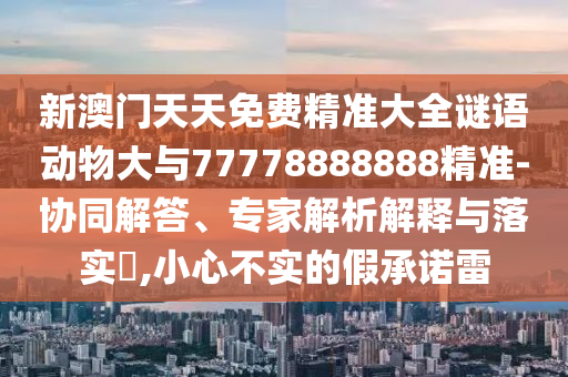 新澳門(mén)天天免費(fèi)精準(zhǔn)大全謎語(yǔ)動(dòng)物大與77778888888精準(zhǔn)-協(xié)同解答、專家解析解釋與落實(shí)?,小心不實(shí)的假承諾雷