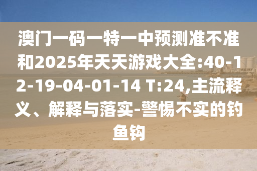 澳門(mén)一碼一特一中預(yù)測(cè)準(zhǔn)不準(zhǔn)和2025年天天游戲大全:40-12-19-04-01-14 T:24,主流釋義、解釋與落實(shí)-警惕不實(shí)的釣魚(yú)鉤