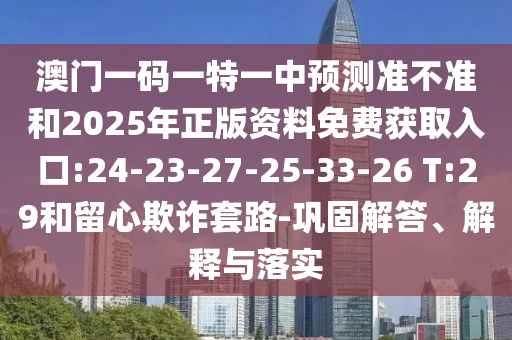 澳門一碼一特一中預(yù)測準不準和2025年正版資料免費獲取入口:24-23-27-25-33-26 T:29和留心欺詐套路-鞏固解答、解釋與落實