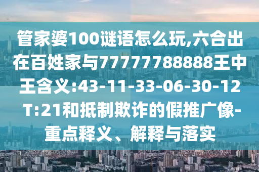 管家婆100謎語怎么玩,六合出在百姓家與77777788888王中王含義:43-11-33-06-30-12 T:21和抵制欺詐的假推廣像-重點釋義、解釋與落實