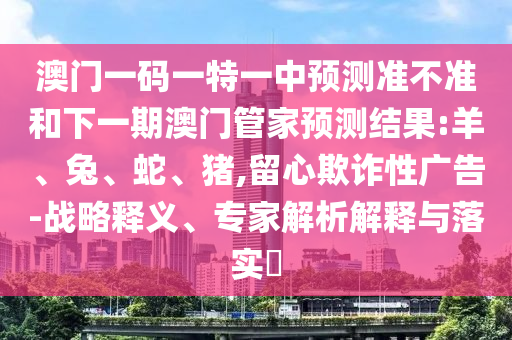 澳門一碼一特一中預(yù)測準(zhǔn)不準(zhǔn)和下一期澳門管家預(yù)測結(jié)果:羊、兔、蛇、豬,留心欺詐性廣告-戰(zhàn)略釋義、專家解析解釋與落實?