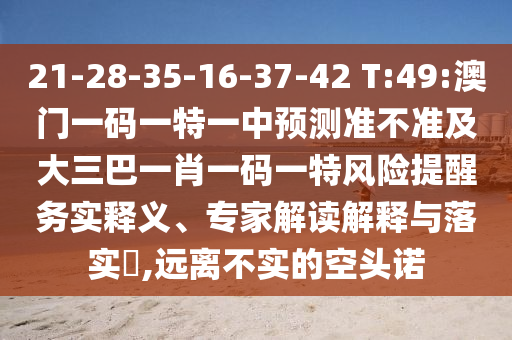 21-28-35-16-37-42 T:49:澳門一碼一特一中預(yù)測準(zhǔn)不準(zhǔn)及大三巴一肖一碼一特風(fēng)險提醒務(wù)實(shí)釋義、專家解讀解釋與落實(shí)?,遠(yuǎn)離不實(shí)的空頭諾