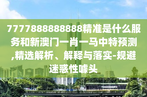 7777888888888精準(zhǔn)是什么服務(wù)和新澳門一肖一馬中特預(yù)測,精選解析、解釋與落實-規(guī)避迷惑性噱頭