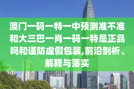 澳門一碼一特一中預(yù)測(cè)準(zhǔn)不準(zhǔn)和大三巴一肖一碼一特是正品嗎和謹(jǐn)防虛假包裝,前沿剖析、解釋與落實(shí)