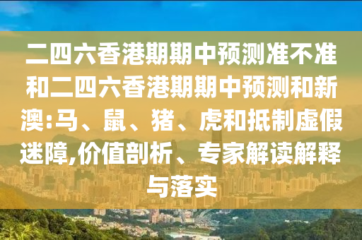 二四六香港期期中預(yù)測準(zhǔn)不準(zhǔn)和二四六香港期期中預(yù)測和新澳:馬、鼠、豬、虎和抵制虛假迷障,價值剖析、專家解讀解釋與落實(shí)
