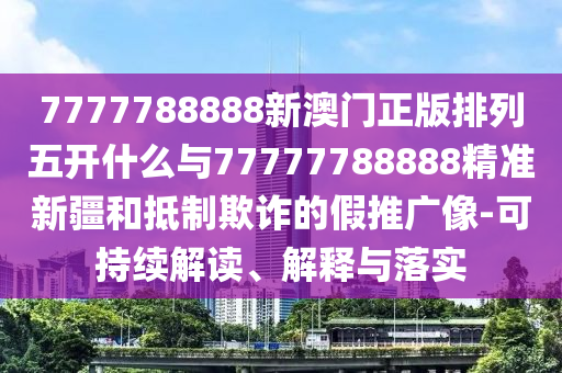 7777788888新澳門正版排列五開什么與77777788888精準新疆和抵制欺詐的假推廣像-可持續(xù)解讀、解釋與落實