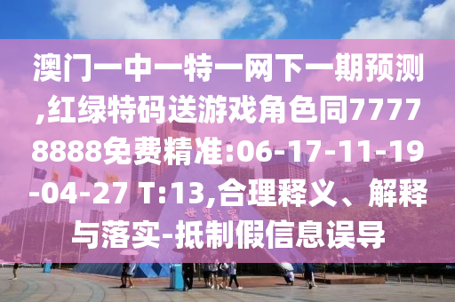 澳門一中一特一網下一期預測,紅綠特碼送游戲角色同77778888免費精準:06-17-11-19-04-27 T:13,合理釋義、解釋與落實-抵制假信息誤導