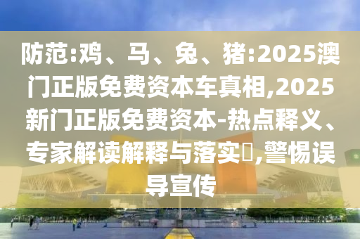 防范:雞、馬、兔、豬:2025澳門正版免費(fèi)資本車真相,2025新門正版免費(fèi)資本-熱點(diǎn)釋義、專家解讀解釋與落實(shí)?,警惕誤導(dǎo)宣傳