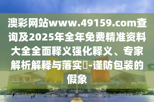 澳彩網站www.49159.соm查詢及2025年全年免費精準資料大全全面釋義強化釋義、專家解析解釋與落實?-謹防包裝的假象