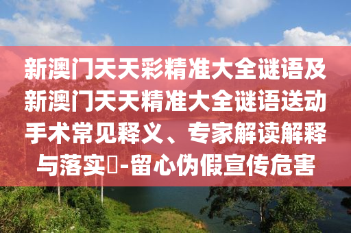 新澳門天天彩精準大全謎語及新澳門天天精準大全謎語送動手術常見釋義、專家解讀解釋與落實?-留心偽假宣傳危害