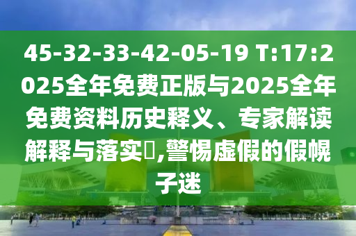 45-32-33-42-05-19 T:17:2025全年免費(fèi)正版與2025全年免費(fèi)資料歷史釋義、專家解讀解釋與落實(shí)?,警惕虛假的假幌子迷