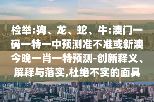 檢舉:狗、龍、蛇、牛:澳門一碼一特一中預(yù)測(cè)準(zhǔn)不準(zhǔn)或新澳今晚一肖一特預(yù)測(cè)-創(chuàng)新釋義、解釋與落實(shí),杜絕不實(shí)的面具
