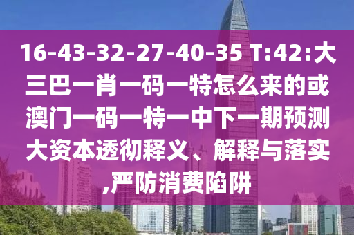 16-43-32-27-40-35 T:42:大三巴一肖一碼一特怎么來(lái)的或澳門(mén)一碼一特一中下一期預(yù)測(cè)大資本透徹釋義、解釋與落實(shí),嚴(yán)防消費(fèi)陷阱