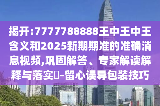 揭開(kāi):7777788888王中王中王含義和2025新期期準(zhǔn)的準(zhǔn)確消息視頻,鞏固解答、專(zhuān)家解讀解釋與落實(shí)?-留心誤導(dǎo)包裝技巧