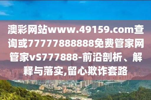 澳彩網站www.49159.соm查詢或77777888888免費管家網管家vS777888-前沿剖析、解釋與落實,留心欺詐套路