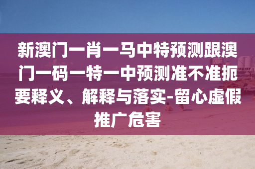 新澳門一肖一馬中特預(yù)測(cè)跟澳門一碼一特一中預(yù)測(cè)準(zhǔn)不準(zhǔn)扼要釋義、解釋與落實(shí)-留心虛假推廣危害