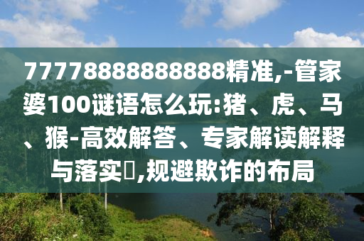 77778888888888精準,-管家婆100謎語怎么玩:豬、虎、馬、猴-高效解答、專家解讀解釋與落實?,規(guī)避欺詐的布局