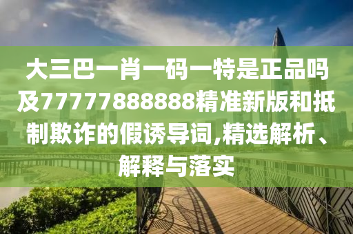 大三巴一肖一碼一特是正品嗎及77777888888精準(zhǔn)新版和抵制欺詐的假誘導(dǎo)詞,精選解析、解釋與落實(shí)