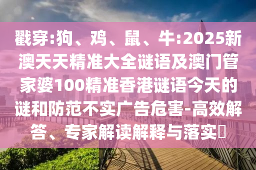 戳穿:狗、雞、鼠、牛:2025新澳天天精準(zhǔn)大全謎語及澳門管家婆100精準(zhǔn)香港謎語今天的謎和防范不實廣告危害-高效解答、專家解讀解釋與落實?