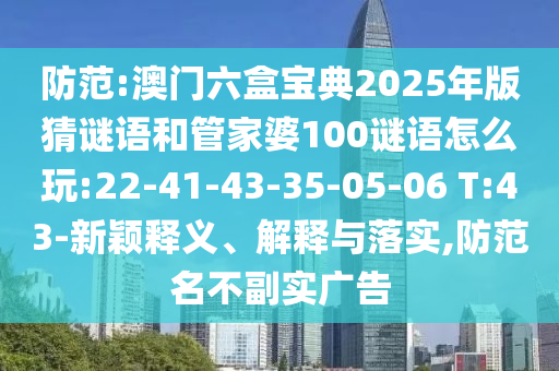 防范:澳門六盒寶典2025年版猜謎語和管家婆100謎語怎么玩:22-41-43-35-05-06 T:43-新穎釋義、解釋與落實,防范名不副實廣告
