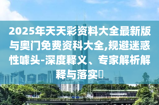 2025年天天彩資料大全最新版與奧門免費資科大全,規(guī)避迷惑性噱頭-深度釋義、專家解析解釋與落實?