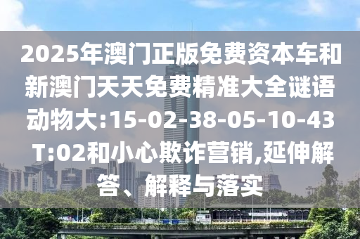2025年澳門正版免費資本車和新澳門天天免費精準大全謎語動物大:15-02-38-05-10-43 T:02和小心欺詐營銷,延伸解答、解釋與落實