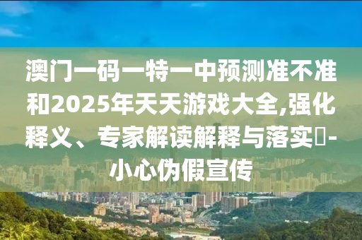 澳門一碼一特一中預(yù)測(cè)準(zhǔn)不準(zhǔn)和2025年天天游戲大全,強(qiáng)化釋義、專家解讀解釋與落實(shí)?-小心偽假宣傳