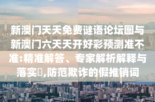 新澳門天天免費(fèi)謎語論壇圖與新澳門六天天開好彩預(yù)測準(zhǔn)不準(zhǔn):精準(zhǔn)解答、專家解析解釋與落實(shí)?,防范欺詐的假推銷詞