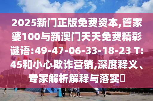 2025新門正版免費(fèi)資本,管家婆100與新澳門天天免費(fèi)精彩謎語(yǔ):49-47-06-33-18-23 T:45和小心欺詐營(yíng)銷,深度釋義、專家解析解釋與落實(shí)?