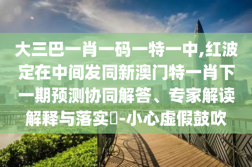 大三巴一肖一碼一特一中,紅波定在中間發(fā)同新澳門特一肖下一期預(yù)測協(xié)同解答、專家解讀解釋與落實?-小心虛假鼓吹