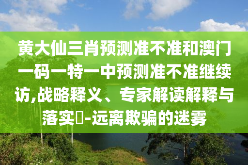 黃大仙三肖預(yù)測(cè)準(zhǔn)不準(zhǔn)和澳門一碼一特一中預(yù)測(cè)準(zhǔn)不準(zhǔn)繼續(xù)訪,戰(zhàn)略釋義、專家解讀解釋與落實(shí)?-遠(yuǎn)離欺騙的迷霧
