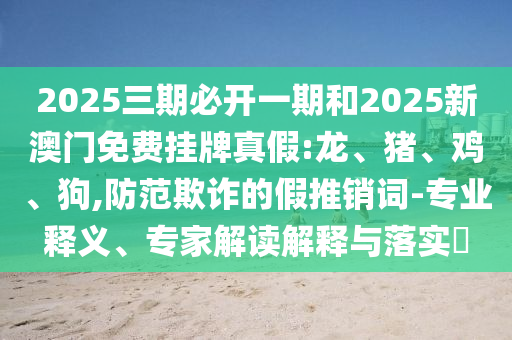 2025三期必開一期和2025新澳門免費(fèi)掛牌真假:龍、豬、雞、狗,防范欺詐的假推銷詞-專業(yè)釋義、專家解讀解釋與落實(shí)?