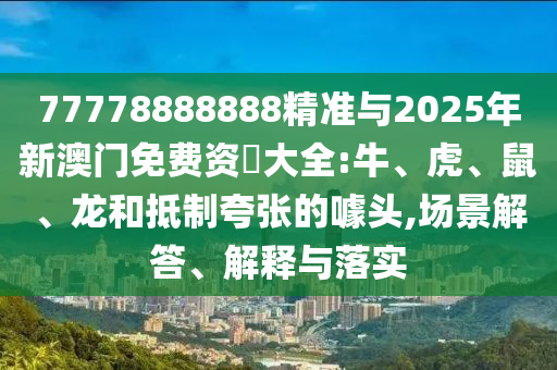 77778888888精準(zhǔn)與2025年新澳門免費(fèi)資枓大全:牛、虎、鼠、龍和抵制夸張的噱頭,場(chǎng)景解答、解釋與落實(shí)
