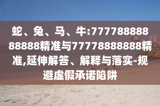 蛇、兔、馬、牛:77778888888888精準(zhǔn)與77778888888精準(zhǔn),延伸解答、解釋與落實(shí)-規(guī)避虛假承諾陷阱